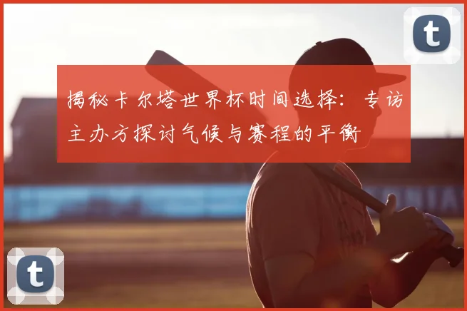 揭秘卡尔塔世界杯时间选择:专访主办方探讨气候与赛程的平衡