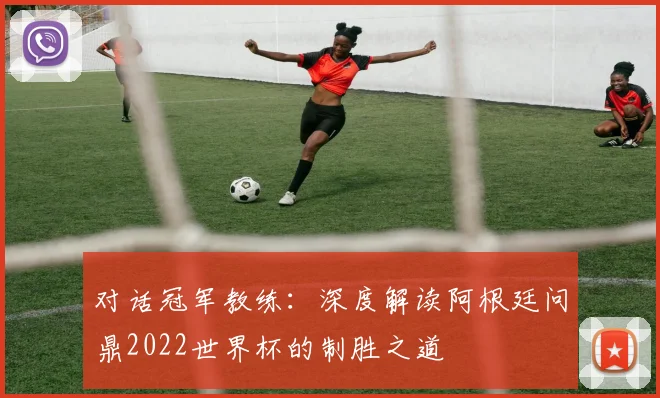 对话冠军教练：深度解读阿根廷问鼎2022世界杯的制胜之道