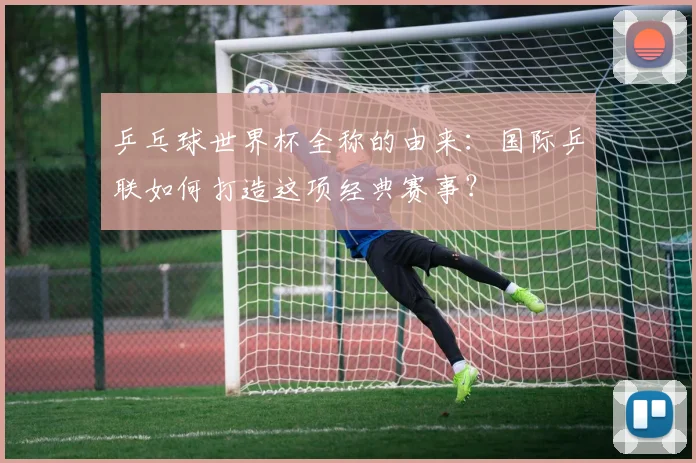 乒乓球世界杯全称的由来:国际乒联如何打造这项经典赛事?