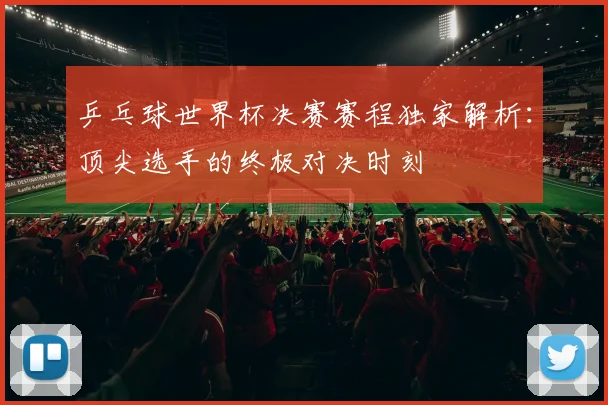 乒乓球世界杯决赛赛程独家解析:顶尖选手的终极对决时刻