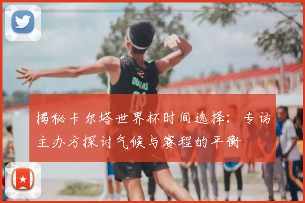 揭秘卡尔塔世界杯时间选择：专访主办方探讨气候与赛程的平衡