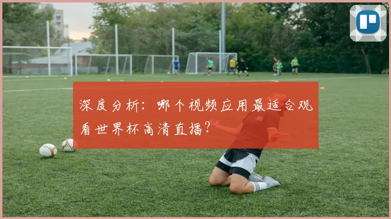 深度分析：哪个视频应用最适合观看世界杯高清直播？