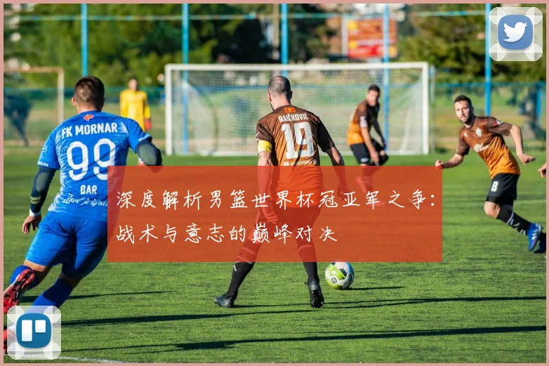深度解析男篮世界杯冠亚军之争：战术与意志的巅峰对决