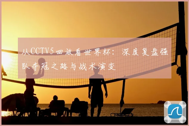 从CCTV5回放看世界杯：深度复盘强队夺冠之路与战术演变