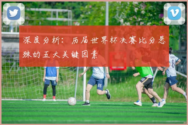 深度分析：历届世界杯决赛比分悬殊的五大关键因素