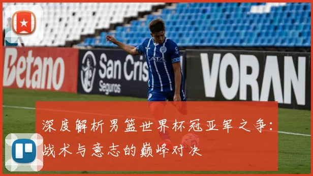 深度解析男篮世界杯冠亚军之争:战术与意志的巅峰对决