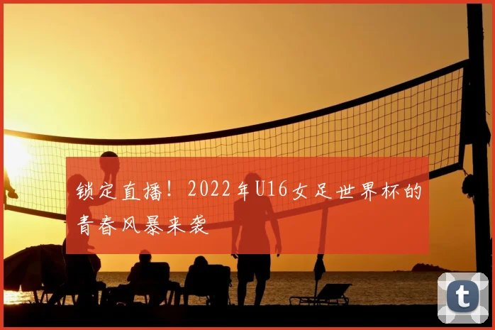 锁定直播！2022年U16女足世界杯的青春风暴来袭