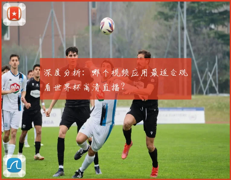 深度分析：哪个视频应用最适合观看世界杯高清直播？