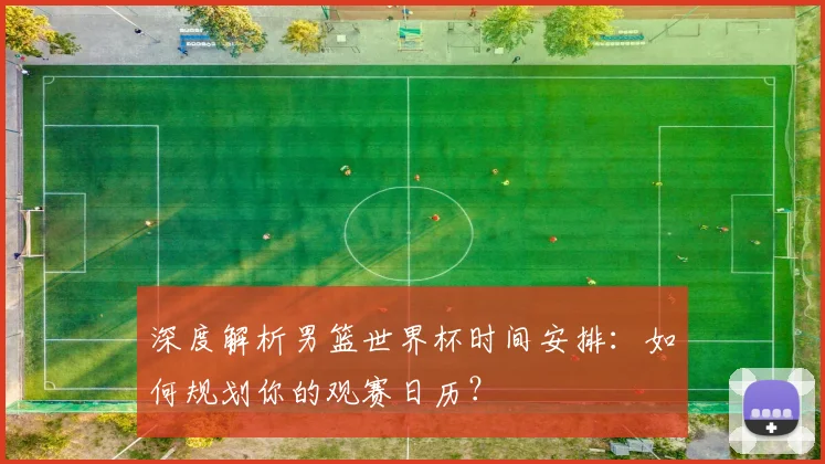深度解析男篮世界杯时间安排:如何规划你的观赛日历?