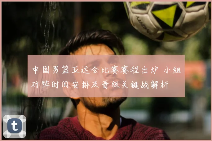 中国男篮亚运会比赛赛程出炉 小组对阵时间安排及晋级关键战解析