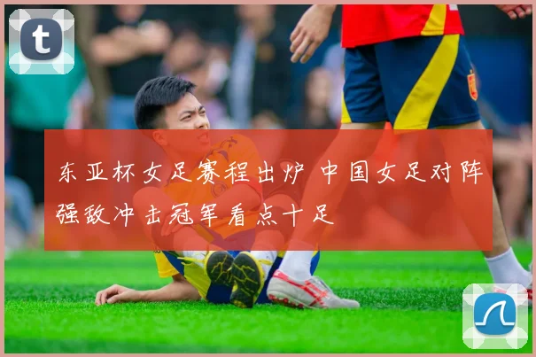 东亚杯女足赛程出炉 中国女足对阵强敌冲击冠军看点十足