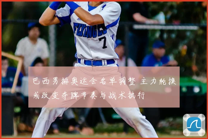 巴西男排奥运会名单调整 主力轮换或改变夺牌节奏与战术执行