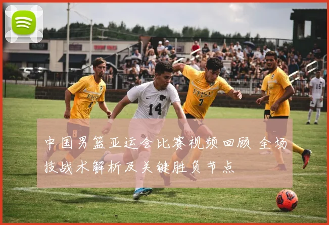 中国男篮亚运会比赛视频回顾 全场技战术解析及关键胜负节点