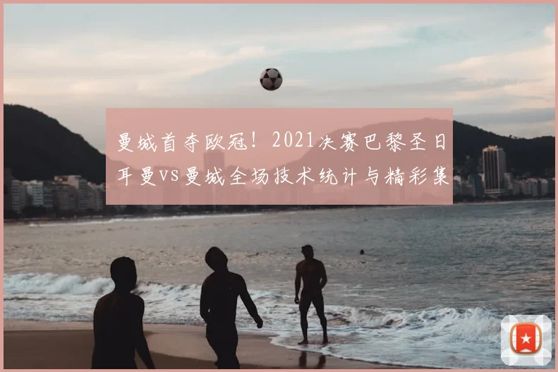 曼城首夺欧冠！2021决赛巴黎圣日耳曼vs曼城全场技术统计与精彩集锦
