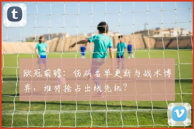 欧冠前瞻：伤病名单更新与战术博弈，谁将抢占出线先机？