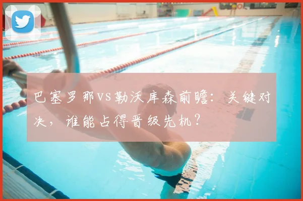 巴塞罗那vs勒沃库森前瞻：关键对决，谁能占得晋级先机？